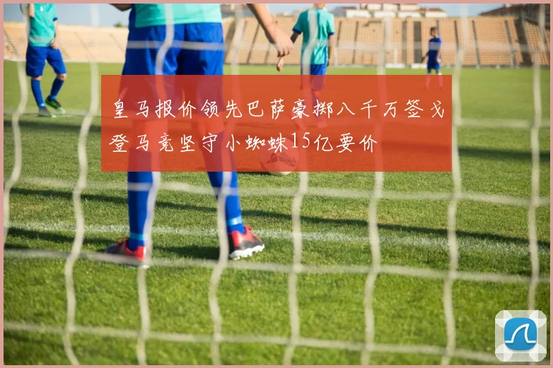 皇马报价领先巴萨豪掷八千万签戈登马竞坚守小蜘蛛15亿要价