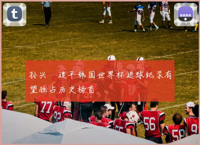 孙兴慜追平韩国世界杯进球纪录有望独占历史榜首