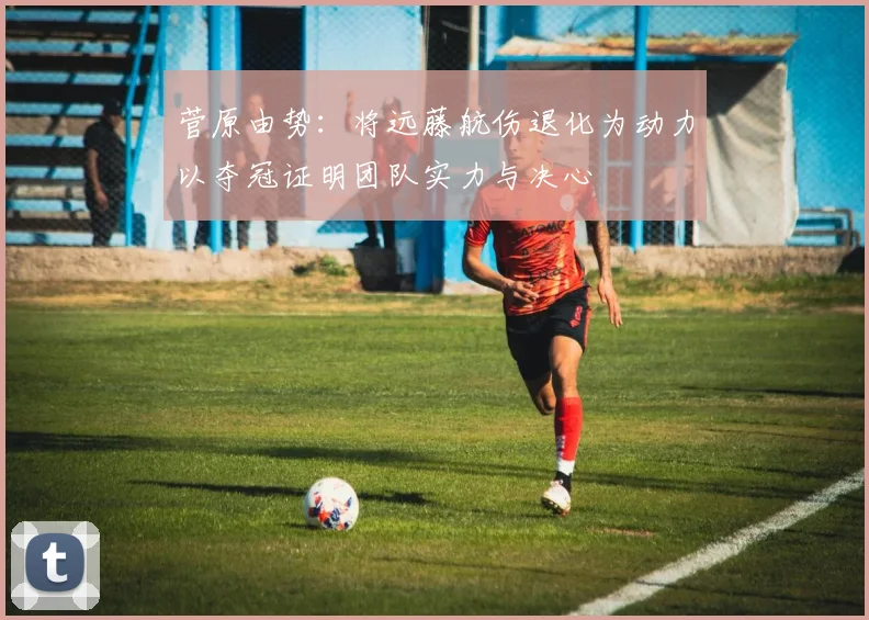菅原由势：将远藤航伤退化为动力以夺冠证明团队实力与决心