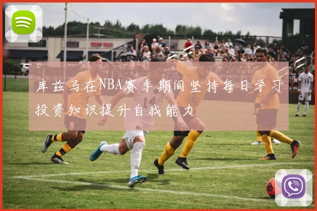 库兹马在NBA赛季期间坚持每日学习投资知识提升自我能力