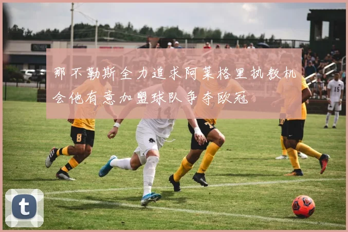 那不勒斯全力追求阿莱格里执教机会他有意加盟球队争夺欧冠