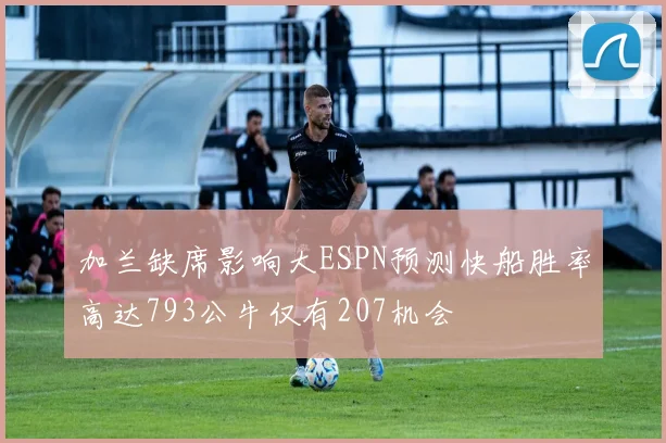 加兰缺席影响大ESPN预测快船胜率高达793公牛仅有207机会