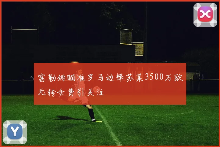 富勒姆瞄准罗马边锋苏莱3500万欧元转会费引关注