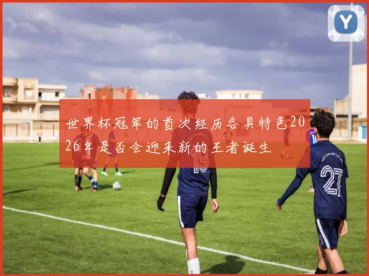 世界杯冠军的首次经历各具特色2026年是否会迎来新的王者诞生