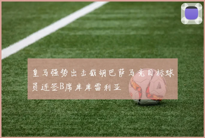 皇马强势出击截胡巴萨马竞目标球员连签B席库库雷利亚