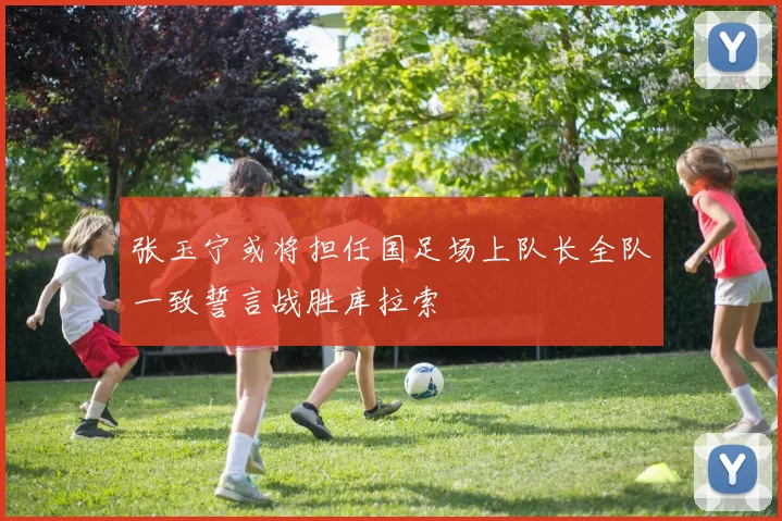 张玉宁或将担任国足场上队长全队一致誓言战胜库拉索