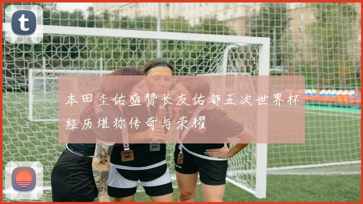 本田圭佑盛赞长友佑都五次世界杯经历堪称传奇与荣耀