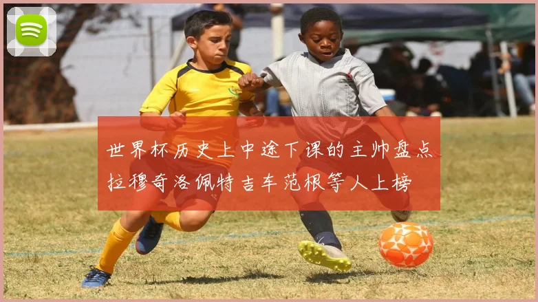 世界杯历史上中途下课的主帅盘点拉穆奇洛佩特吉车范根等人上榜