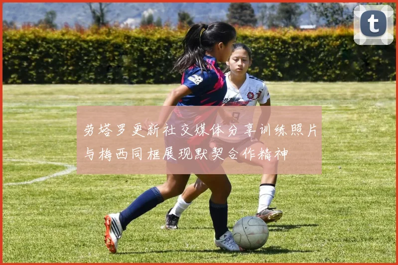 劳塔罗更新社交媒体分享训练照片与梅西同框展现默契合作精神