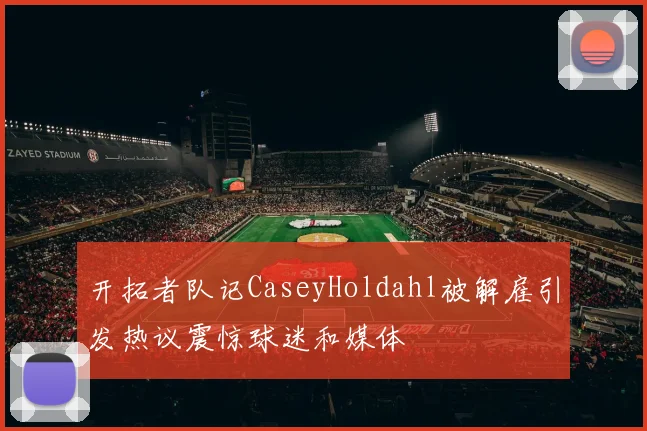 开拓者队记CaseyHoldahl被解雇引发热议震惊球迷和媒体