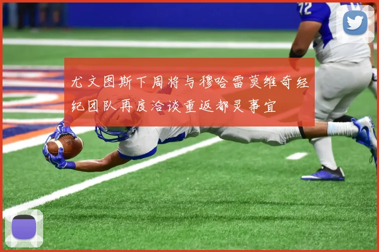 尤文图斯下周将与穆哈雷莫维奇经纪团队再度洽谈重返都灵事宜