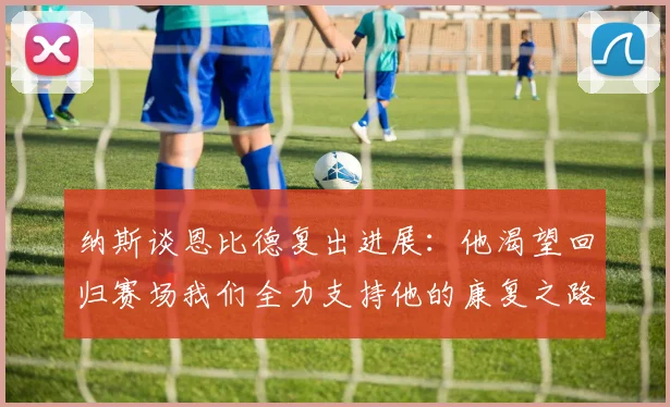 纳斯谈恩比德复出进展：他渴望回归赛场我们全力支持他的康复之路