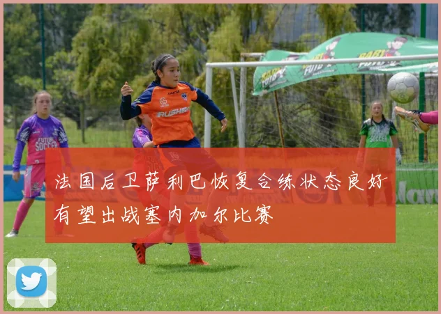 法国后卫萨利巴恢复合练状态良好有望出战塞内加尔比赛