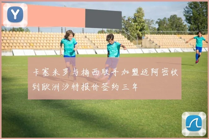 卡塞米罗与梅西联手加盟迈阿密收到欧洲沙特报价签约三年