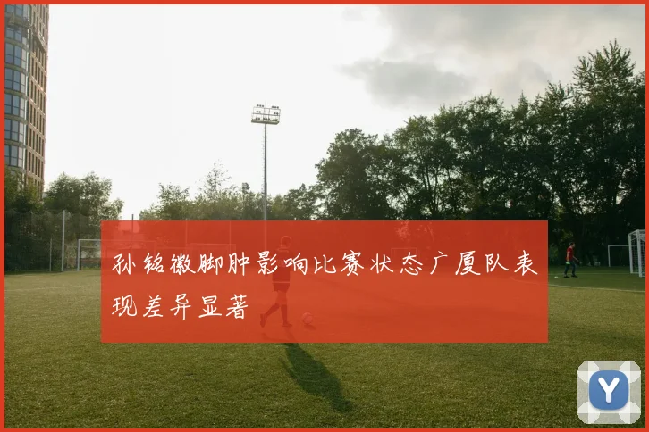 孙铭徽脚肿影响比赛状态广厦队表现差异显著