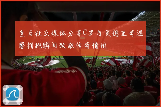 皇马社交媒体分享C罗与莫德里奇温馨拥抱瞬间致敬传奇情谊