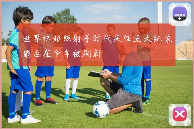 世界杯超级射手时代来临五大纪录能否在今年被刷新