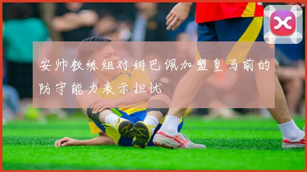 安帅教练组对姆巴佩加盟皇马前的防守能力表示担忧
