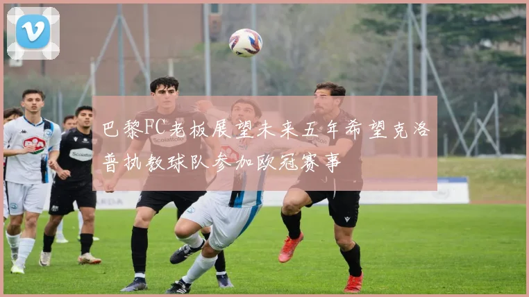 巴黎FC老板展望未来五年希望克洛普执教球队参加欧冠赛事